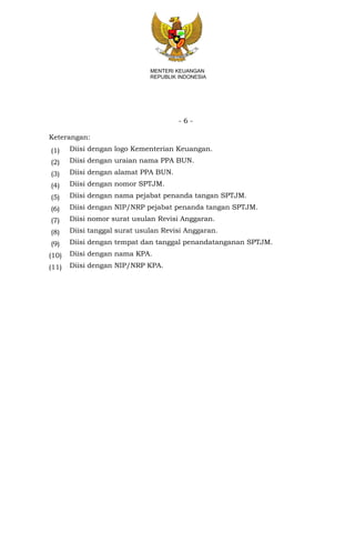 - 6 -
MENTERI KEUANGAN
REPUBLIK INDONESIA
Keterangan:
(1) Diisi dengan logo Kementerian Keuangan.
(2) Diisi dengan uraian nama PPA BUN.
(3) Diisi dengan alamat PPA BUN.
(4) Diisi dengan nomor SPTJM.
(5) Diisi dengan nama pejabat penanda tangan SPTJM.
(6) Diisi dengan NIP/NRP pejabat penanda tangan SPTJM.
(7) Diisi nomor surat usulan Revisi Anggaran.
(8) Diisi tanggal surat usulan Revisi Anggaran.
(9) Diisi dengan tempat dan tanggal penandatanganan SPTJM.
(10) Diisi dengan nama KPA.
(11) Diisi dengan NIP/NRP KPA.
 