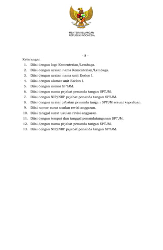 - 8 -
MENTERI KEUANGAN
REPUBLIK INDONESIA
Keterangan:
1. Diisi dengan logo Kementerian/Lembaga.
2. Diisi dengan uraian nama Kementerian/Lembaga.
3. Diisi dengan uraian nama unit Eselon I.
4. Diisi dengan alamat unit Eselon I.
5. Diisi dengan nomor SPTJM.
6. Diisi dengan nama pejabat penanda tangan SPTJM.
7. Diisi dengan NIP/NRP pejabat penanda tangan SPTJM.
8. Diisi dengan uraian jabatan penanda tangan SPTJM sesuai keperluan.
9. Diisi nomor surat usulan revisi anggaran.
10. Diisi tanggal surat usulan revisi anggaran.
11. Diisi dengan tempat dan tanggal penandatanganan SPTJM.
12. Diisi dengan nama pejabat penanda tangan SPTJM.
13. Diisi dengan NIP/NRP pejabat penanda tangan SPTJM.
 