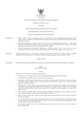 MENTERI KEUANGAN
REPUBLIK INDONESIA
SALINAN
PERATURAN MENTERI KEUANGAN REPUBLIK INDONESIA
NOMOR 32/PMK.05/2014
TENTANG
SISTEM PENERIMAAN NEGARA SECARA ELEKTRONIK
DENGAN RAHMAT TUHAN YANG MAHA ESA
MENTERI KEUANGAN REPUBLIK INDONESIA,
Menimbang : a. bahwa dalam rangka menyempurnakan penatausahaan dan pertanggungjawaban penerimaan
negara, perlu menerapkan sistem penerimaan negara secara elektronik dengan memanfaatkan sistem
teknologi informasi;
b. bahwa sesuai dengan ketentuan Pasal 7 ayat (2) huruf d Undang-Undang Nomor 1 Tahun 2004
tentang Perbendaharaan Negara, Menteri Keuangan selaku Bendahara Umum Negara berwenang
menetapkan sistem penerimaan dan pengeluaran kas negara;
c. bahwa berdasarkan pertimbangan sebagaimana dimaksud dalam huruf a dan huruf b, perlu
menetapkan Peraturan Menteri Keuangan tentang Sistem Penerimaan Negara Secara Elektronik;
Mengingat : Undang-Undang Nomor 1 Tahun 2004 tentang Perbendaharaan Negara (Lembaran Negara Republik
Indonesia Tahun 2004 Nomor 5, Tambahan Lembaran Negara Republik Indonesia Nomor 4355);
MEMUTUSKAN:
Menetapkan : PERATURAN MENTERI KEUANGAN TENTANG SISTEM PENERIMAAN NEGARA SECARA ELEKTRONIK.
BAB I
KETENTUAN UMUM
Pasal 1
Dalam Peraturan Menteri ini yang dimaksud dengan:
1. Bendahara Umum Negara yang selanjutnya disingkat BUN adalah Menteri Keuangan.
2. Kuasa BUN Pusat adalah Direktur Jenderal Perbendaharaan.
3. Kas Negara adalah tempat penyimpanan uang negara yang ditentukan oleh Menteri Keuangan selaku
Bendahara Umum Negara untuk menampung seluruh penerimaan negara dan untuk membayar
seluruh pengeluaran negara.
4. Rekening Kas Umum Negara yang selanjutnya disebut Rekening KUN adalah rekening tempat
penyimpanan uang negara yang ditentukan oleh Menteri Keuangan selaku Bendahara Umum Negara
untuk menampung seluruh penerimaan negara dan membayar seluruh pengeluaran negara pada
Bank Sentral.
5. Bank Indonesia adalah Bank Sentral Republik Indonesia sebagaimana diatur dalam peraturan
perundang-undangan yang mengatur mengenai Bank Indonesia.
6. Bank Persepsi adalah bank umum yang ditunjuk oleh Kuasa BUN Pusat untuk menerima setoran
penerimaan negara.
7. PT Pos Indonesia (Persero) yang selanjutnya disebut Kantor Pos adalah badan usaha milik negara
yang mempunyai unit pelaksana teknis di daerah yaitu sentral giro/sentral giro gabungan/sentral
giro gabungan khusus serta Kantor Pos.
8. Pos Persepsi adalah Kantor Pos yang ditunjuk oleh Kuasa BUN Pusat untuk menerima setoran
penerimaan negara.
 