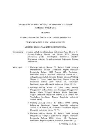PERATURAN MENTERI KESEHATAN REPUBLIK INDONESIA
NOMOR 32 TAHUN 2013
TENTANG
PENYELENGGARAAN PEKERJAAN TENAGA SANITARIAN
DENGAN RAHMAT TUHAN YANG MAHA ESA
MENTERI KESEHATAN REPUBLIK INDONESIA,
Menimbang

: bahwa untuk melaksanakan ketentuan Pasal 23 ayat (5)
Undang-Undang Nomor 36 Tahun 2009 tentang
Kesehatan perlu menetapkan Peraturan Menteri
Kesehatan tentang Penyelenggaraan Pekerjaan Tenaga
Sanitarian;

Mengingat

: 1. Undang-Undang Nomor 32 Tahun 2004 tentang
Pemerintahan Daerah (Lembaran Negara Republik
Indonesia Tahun 2004 Nomor 125, Tambahan
Lembaran Negara Republik Indonesia Nomor 4437)
sebagaimana diubah terakhir dengan Undang-Undang
Nomor 12 Tahun 2008 (Lembaran Negara Republik
Indonesia Tahun 2008 Nomor 59, Tambahan
Lembaran Negara Republik Indonesia Nomor 4844);
2. Undang-Undang Nomor 9 Tahun 2008 tentang
Penggunaan Bahan Kimia dan Larangan Penggunaan
Bahan Kimia Sebagai Senjata Kimia (Lembaran
Negara Republik Indonesia Tahun 2008 Nomor 49,
Tambahan Lembaran Negara Republik Indonesia
Nomor 4834);
3. Undang-Undang Nomor 17 Tahun 2008 tentang
Pelayaran (Lembaran Negara Republik Indonesia
Tahun 2008 Nomor 68, Tambahan Lembaran Negara
Republik Indonesia Nomor 4849);
4. Undang-Undang Nomor 18 Tahun 2008 tentang
Pengelolaan Sampah (Lembaran Negara Republik
Indonesia Tahun 2008 Nomor 69, Tambahan
Lembaran Negara Republik Indonesia Nomor 4851);
5. Undang-Undang …

 