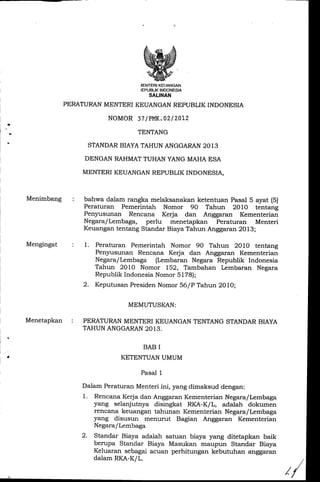 a
WiENTERIKEUANGAN
'"EH[,,1il1?1"^
PERATURANMENTERI KEUANGAN REPUBLIK INDONESIA
NOMOR 37/PMK.02| 2AL2
TENTANG
STANDAR BIAYA TAHUN ANGGARAN 2013
DENGAN RAHMAT TUHAN YANG MAHA ESA
MENTERI KEUANGAN REPUBLIK INDONESIA,
Menimbang
Mengingat
Menetapkan :
bahwa dalam rangka melaksanakan ketentuan Pasal 5 ayat (S)
Peraturan Pemerintah Nomor 90 Tahun 2010 tentang
Pen5rusunan Rencana Kerja dan Anggaran Kementerian
Negara/Lembaga, perlu menetapkan Peraturan Menteri
Keuangan tentang Standar Biaya Tahun Anggaran 2Ol3
1. Peraturan Pemerintah Nomor 9A Tahun 2O1O tentang
Penlrusunan Rencana Kerja dan Anggaran Kementerian
Negara/Lembaga (Lembaran Negara Republik Indonesia
Tahun 2O1O Nomor I52, Tambahan Lembaran Negara
Republik Indonesia Nomor 57781;
2. Keputusan PresidenNomor 56/P Tahun 2O1,O;
MEMUTUSKAN:
PERATURAN MENTERI KEUANGAN TENTANG STANDAR BIAYA
TAHUN ANGGARAN2013.
BAB I
KETENTUAN UMUM
Pasal 1
Dalam Peraturan Menteri ini, yang dimaksud dengan:
1. Rencana Kerja dan Anggaran Kementerian Negaraf Lerrrbaga
yang selanjutnya disingkat RKA-K/L, adalah dokumen
rencana keuangan tahunan Kementerian NegaralLembaga
yang disusun menurut Bagian Anggaran Kementerian
Negara/Lembaga
2. Standar Biaya adalah satuan biaya yang ditetapkan baik
berupa Standar Biaya Masukan maupun Standar Biaya
Keluaran sebagai acuan perhitungan kebutuhan anggaran
dalam RKA-K/L.
//
 
