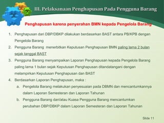 Slide 11
III. Pelaksanaan Penghapusan Pada Pengguna BarangIII. Pelaksanaan Penghapusan Pada Pengguna Barang
Penghapusan karena penyerahan BMN kepada Pengelola Barang
1. Penghapusan dari DBP/DBKP dilakukan berdasarkan BAST antara PB/KPB dengan
Pengelola Barang
2. Pengguna Barang menerbitkan Keputusan Penghapusan BMN paling lama 2 bulan
sejak tanggal BAST
3. Pengguna Barang menyampaikan Laporan Penghapusan kepada Pengelola Barang
paling lama 1 bulan sejak Keputusan Penghapusan ditandatangani dengan
melampirkan Keputusan Penghapusan dan BAST
4. Berdasarkan Laporan Penghapusan, maka :
a. Pengelola Barang melakukan penyesuaian pada DBMN dan mencantumkannya
dalam Laporan Semesteran dan Laporan Tahunan
b. Pengguna Barang dan/atau Kuasa Pengguna Barang mencantumkan
perubahan DBP/DBKP dalam Laporan Semesteran dan Laporan Tahunan
 