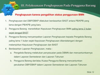 Slide 12
III. Pelaksanaan Penghapusan Pada Pengguna BarangIII. Pelaksanaan Penghapusan Pada Pengguna Barang
Penghapusan karena pengalihan status penggunaan BMN
1. Penghapusan dari DBP/DBKP dilakukan berdasarkan BAST antara PB/KPB yang
lama dengan PB/KPB yang baru
2. Pengguna Barang menerbitkan Keputusan Penghapusan BMN paling lama 2 bulan
sejak tanggal BAST
3. Pengguna Barang menyampaikan Laporan Penghapusan kepada Pengelola Barang
paling lama 1 bulan sejak Keputusan Penghapusan ditandatangani dengan
melampirkan Keputusan Penghapusan dan BAST
4. Berdasarkan Laporan Penghapusan, maka :
a. Pengelola Barang melakukan penyesuaian pada DBMN dan mencantumkannya
dalam Laporan Semesteran dan Laporan Tahunan
b. Pengguna Barang dan/atau Kuasa Pengguna Barang mencantumkan
perubahan DBP/DBKP dalam Laporan Semesteran dan Laporan Tahunan
 