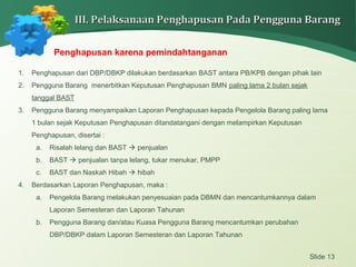 Slide 13
III. Pelaksanaan Penghapusan Pada Pengguna BarangIII. Pelaksanaan Penghapusan Pada Pengguna Barang
Penghapusan karena pemindahtanganan
1. Penghapusan dari DBP/DBKP dilakukan berdasarkan BAST antara PB/KPB dengan pihak lain
2. Pengguna Barang menerbitkan Keputusan Penghapusan BMN paling lama 2 bulan sejak
tanggal BAST
3. Pengguna Barang menyampaikan Laporan Penghapusan kepada Pengelola Barang paling lama
1 bulan sejak Keputusan Penghapusan ditandatangani dengan melampirkan Keputusan
Penghapusan, disertai :
a. Risalah lelang dan BAST  penjualan
b. BAST  penjualan tanpa lelang, tukar menukar, PMPP
c. BAST dan Naskah Hibah  hibah
4. Berdasarkan Laporan Penghapusan, maka :
a. Pengelola Barang melakukan penyesuaian pada DBMN dan mencantumkannya dalam
Laporan Semesteran dan Laporan Tahunan
b. Pengguna Barang dan/atau Kuasa Pengguna Barang mencantumkan perubahan
DBP/DBKP dalam Laporan Semesteran dan Laporan Tahunan
 