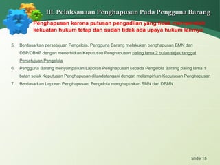 Slide 15
III. Pelaksanaan Penghapusan Pada Pengguna BarangIII. Pelaksanaan Penghapusan Pada Pengguna Barang
Penghapusan karena putusan pengadilan yang tidak memperoleh
kekuatan hukum tetap dan sudah tidak ada upaya hukum lainnya
5. Berdasarkan persetujuan Pengelola, Pengguna Barang melakukan penghapusan BMN dari
DBP/DBKP dengan menerbitkan Keputusan Penghapusan paling lama 2 bulan sejak tanggal
Persetujuan Pengelola
6. Pengguna Barang menyampaikan Laporan Penghapusan kepada Pengelola Barang paling lama 1
bulan sejak Keputusan Penghapusan ditandatangani dengan melampirkan Keputusan Penghapusan
7. Berdasarkan Laporan Penghapusan, Pengelola menghapuskan BMN dari DBMN
 