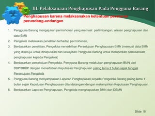Slide 16
III. Pelaksanaan Penghapusan Pada Pengguna BarangIII. Pelaksanaan Penghapusan Pada Pengguna Barang
Penghapusan karena melaksanakan ketentuan peraturan
perundang-undangan
1. Pengguna Barang mengajukan permohonan yang memuat pertimbangan, alasan penghapusan dan
data BMN
2. Pengelola melakukan penelitian terhadap permohonan,
3. Berdasarkan penelitian, Pengelola menerbitkan Persetujuan Penghapusan BMN (memuat data BMN
yang disetujui untuk dihapuskan dan kewajiban Pengguna Barang untuk melaporkan pelaksanaan
penghapusan kepada Pengelola)
4. Berdasarkan persetujuan Pengelola, Pengguna Barang melakukan penghapusan BMN dari
DBP/DBKP dengan menerbitkan Keputusan Penghapusan paling lama 2 bulan sejak tanggal
Persetujuan Pengelola
5. Pengguna Barang menyampaikan Laporan Penghapusan kepada Pengelola Barang paling lama 1
bulan sejak Keputusan Penghapusan ditandatangani dengan melampirkan Keputusan Penghapusan
6. Berdasarkan Laporan Penghapusan, Pengelola menghapuskan BMN dari DBMN
 