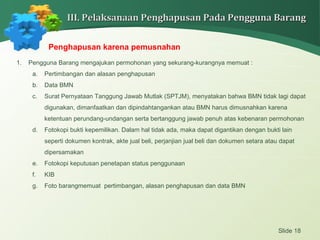 Slide 18
III. Pelaksanaan Penghapusan Pada Pengguna BarangIII. Pelaksanaan Penghapusan Pada Pengguna Barang
Penghapusan karena pemusnahan
1. Pengguna Barang mengajukan permohonan yang sekurang-kurangnya memuat :
a. Pertimbangan dan alasan penghapusan
b. Data BMN
c. Surat Pernyataan Tanggung Jawab Mutlak (SPTJM), menyatakan bahwa BMN tidak lagi dapat
digunakan, dimanfaatkan dan dipindahtangankan atau BMN harus dimusnahkan karena
ketentuan perundang-undangan serta bertanggung jawab penuh atas kebenaran permohonan
d. Fotokopi bukti kepemilikan. Dalam hal tidak ada, maka dapat digantikan dengan bukti lain
seperti dokumen kontrak, akte jual beli, perjanjian jual beli dan dokumen setara atau dapat
dipersamakan
e. Fotokopi keputusan penetapan status penggunaan
f. KIB
g. Foto barangmemuat pertimbangan, alasan penghapusan dan data BMN
 