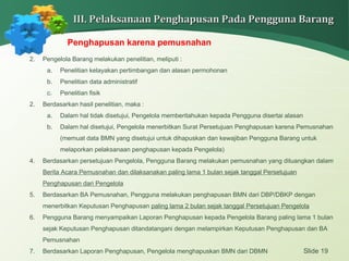 Slide 19
III. Pelaksanaan Penghapusan Pada Pengguna BarangIII. Pelaksanaan Penghapusan Pada Pengguna Barang
Penghapusan karena pemusnahan
2. Pengelola Barang melakukan penelitian, meliputi :
a. Penelitian kelayakan pertimbangan dan alasan permohonan
b. Penelitian data administratif
c. Penelitian fisik
2. Berdasarkan hasil penelitian, maka :
a. Dalam hal tidak disetujui, Pengelola memberitahukan kepada Pengguna disertai alasan
b. Dalam hal disetujui, Pengelola menerbitkan Surat Persetujuan Penghapusan karena Pemusnahan
(memuat data BMN yang disetujui untuk dihapuskan dan kewajiban Pengguna Barang untuk
melaporkan pelaksanaan penghapusan kepada Pengelola)
4. Berdasarkan persetujuan Pengelola, Pengguna Barang melakukan pemusnahan yang dituangkan dalam
Berita Acara Pemusnahan dan dilaksanakan paling lama 1 bulan sejak tanggal Persetujuan
Penghapusan dari Pengelola
5. Berdasarkan BA Pemusnahan, Pengguna melakukan penghapusan BMN dari DBP/DBKP dengan
menerbitkan Keputusan Penghapusan paling lama 2 bulan sejak tanggal Persetujuan Pengelola
6. Pengguna Barang menyampaikan Laporan Penghapusan kepada Pengelola Barang paling lama 1 bulan
sejak Keputusan Penghapusan ditandatangani dengan melampirkan Keputusan Penghapusan dan BA
Pemusnahan
7. Berdasarkan Laporan Penghapusan, Pengelola menghapuskan BMN dari DBMN
 