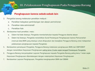 Slide 21
III. Pelaksanaan Penghapusan Pada Pengguna BarangIII. Pelaksanaan Penghapusan Pada Pengguna Barang
Penghapusan karena sebab-sebab lain
3. Pengelola barang melakukan penelitian meliputi :
a. Penelitian kelayakan pertimbangan dan alasan permohonan
b. Penelitian data administratif
c. Penelitian fisik
4. Berdasarkan hasil penelitian, maka :
a. Dalam hal tidak disetujui, Pengelola memberitahukan kepada Pengguna disertai alasan
b. Dalam hal disetujui, Pengelola menerbitkan Surat Persetujuan Penghapusan karena Pemusnahan
(memuat data BMN yang disetujui untuk dihapuskan dan kewajiban Pengguna Barang untuk melaporkan
pelaksanaan penghapusan kepada Pengelola)
5. Berdasarkan persetujuan Pengelola, Pengguna Barang melakukan penghapusan BMN dari DBP/DBKP
dengan menerbitkan Keputusan Penghapusan paling lama 2 bulan sejak tanggal Persetujuan Pengelola
6. Pengguna Barang menyampaikan Laporan Penghapusan kepada Pengelola Barang paling lama 1 bulan sejak
Keputusan Penghapusan ditandatangani dengan melampirkan Keputusan Penghapusan
7. Berdasarkan Laporan Penghapusan, Pengelola menghapuskan BMN dari DBMN
 