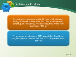 Slide 23
V. Ketentuan PeralihanV. Ketentuan Peralihan
Permohonan penghapusan BMN yang telah diajukan
Pengguna kepada Pengelola dan belum memperoleh
persetujuan Pengelola, proses selanjutnya mengikuti
ketentuan PMK ini
Persetujuan penghapusan BMN yang telah diterbitkan
Pengelola sesuai dengan PMK 96/2007 dinyatakan tetap
berlaku
 