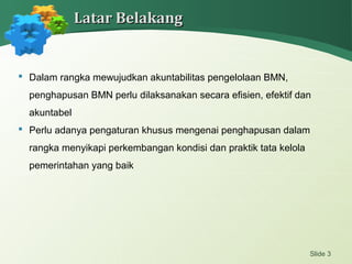  Dalam rangka mewujudkan akuntabilitas pengelolaan BMN,
penghapusan BMN perlu dilaksanakan secara efisien, efektif dan
akuntabel
 Perlu adanya pengaturan khusus mengenai penghapusan dalam
rangka menyikapi perkembangan kondisi dan praktik tata kelola
pemerintahan yang baik
Slide 3
Latar BelakangLatar Belakang
 