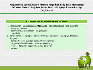 KELENGKAPAN DOKUMEN PERMOHONAN
1. permohonan Penghapusan BMN kepada Pengelola Barang yang sekurang–
kurangnya memuat:
• pertimbangan dan alasan Penghapusan
• data BMN
2. Permohonan Penghapusan BMN dimaksud sekurang–kurangnya dilengkapi
dengan:
- salinan/fotokopi putusan pengadilan yang telah
dilegalisasi/disahkan oleh pejabat berwenang
- fotokopi dokumen kepemilikan atau dokumen
setara
Penghapusan Karena Adanya Putusan Pengadilan Yang Telah Memperoleh
Kekuatan Hukum Tetap Dan Sudah Tidak Ada Upaya Hukum Lainnya
(lanjutan…)
16
 