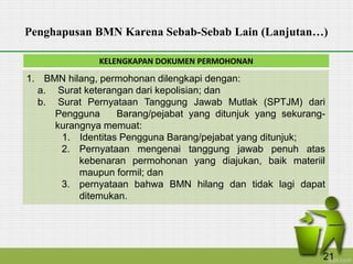 KELENGKAPAN DOKUMEN PERMOHONAN
Penghapusan BMN Karena Sebab-Sebab Lain (Lanjutan…)
1. BMN hilang, permohonan dilengkapi dengan:
a. Surat keterangan dari kepolisian; dan
b. Surat Pernyataan Tanggung Jawab Mutlak (SPTJM) dari
Pengguna Barang/pejabat yang ditunjuk yang sekurang-
kurangnya memuat:
1. Identitas Pengguna Barang/pejabat yang ditunjuk;
2. Pernyataan mengenai tanggung jawab penuh atas
kebenaran permohonan yang diajukan, baik materiil
maupun formil; dan
3. pernyataan bahwa BMN hilang dan tidak lagi dapat
ditemukan.
21
 