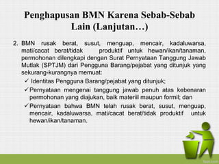 Penghapusan BMN Karena Sebab-Sebab
Lain (Lanjutan…)
2. BMN rusak berat, susut, menguap, mencair, kadaluwarsa,
mati/cacat berat/tidak produktif untuk hewan/ikan/tanaman,
permohonan dilengkapi dengan Surat Pernyataan Tanggung Jawab
Mutlak (SPTJM) dari Pengguna Barang/pejabat yang ditunjuk yang
sekurang-kurangnya memuat:
 Identitas Pengguna Barang/pejabat yang ditunjuk;
Pernyataan mengenai tanggung jawab penuh atas kebenaran
permohonan yang diajukan, baik materiil maupun formil; dan
Pernyataan bahwa BMN telah rusak berat, susut, menguap,
mencair, kadaluwarsa, mati/cacat berat/tidak produktif untuk
hewan/ikan/tanaman.
 