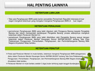 KETENTUAN LAIN-LAIN
• Tata cara Penghapusan BMN pada kantor perwakilan Pemerintah Republik Indonesia di luar
negeri mengikuti ketentuan yang mengatur mengenai Penghapusan BMN di luar negeri.
KETENTUAN PERALIHAN
• permohonan Penghapusan BMN yang telah diajukan oleh Pengguna Barang kepada Pengelola
Barang dan belum memperoleh persetujuan Pengelola Barang, proses selanjutnya mengikuti
ketentuan dalam Peraturan Menteri ini;
• persetujuan Penghapusan BMN yang telah diterbitkan oleh Pengelola Barang sesuai dengan
ketentuan dalam Peraturan Menteri Keuangan Nomor 96/PMK.06/2007 tentang Tata Cara
Pelaksanaan Penggunaan, Pemanfaatan, Penghapusan, dan Pemindahtanganan Barang Milik
Negara dinyatakan tetap berlaku.
KETENTUAN PENUTUP
 Pada saat Peraturan Menteri ini mulai berlaku, ketentuan mengenai Penghapusan BMN sebagaimana
diatur dalam Peraturan Menteri Keuangan Nomor 96/PMK.06/2007 tentang Tata Cara Pelaksanaan
Penggunaan, Pemanfaatan, Penghapusan, dan Pemindahtanganan Barang Milik Negara dicabut dan
dinyatakan tidak berlaku.
 Peraturan Menteri ini mulai berlaku setelah 3 (tiga) bulan terhitung sejak tanggal diundangkan.
HAL PENTING LAINNYA
24
 