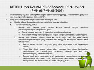 KETENTUAN DALAM PELAKSANAAN PENJUALAN
(PMK 96/PMK.06/2007)
1. Pelaksanaan penjualan Barang Milik Negara tidak boleh mengganggu pelaksanaan tugas pokok
dan fungsi penyelenggaraan pemerintahan.
2. Penjualan Barang Milik Negara dilaksanakan dengan cara:
a. Melalui lelang, dengan berpedoman pada ketentuan yang berlaku;
b. Tanpa melalui lelang, untuk:
1. Barang Milik Negara yang bersifat khusus sesuai dengan peraturan
perundangundangan yang berlaku, yaitu:
a. Rumah negara golongan III yang dijual kepada penghuninya;
b. Kendaraan dinas perorangan pejabat negara yang dijual kepada pejabat negara
2. Barang Milik Negara lainnya, ditetapkan lebih lanjut oleh Pengelola Barang
berdasarkan pertimbangan yang diberikan oleh Pengguna Barang dan instansi teknis
terkait, yaitu:
a. Berupa tanah dan/atau bangunan yang akan digunakan untuk kepentingan
umum;
b. Yang jika dijual secara lelang akan merusak tata niaga berdasarkan
pertimbangan dari instansi yang berwenang, misalnya gula atau beras
selundupan yang disita oleh negara;
c. Berupa tanah yang merupakan tanah kavling yang menurut perencanaan awal
pengadaannya digunakan untuk pembangunan perumahan pegawai negeri,
sebagaimana tercantum dalam dokumen penganggaran.
 