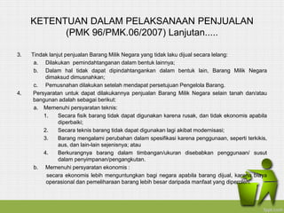 KETENTUAN DALAM PELAKSANAAN PENJUALAN
(PMK 96/PMK.06/2007) Lanjutan.....
3. Tindak lanjut penjualan Barang Milik Negara yang tidak laku dijual secara lelang:
a. Dilakukan pemindahtanganan dalam bentuk lainnya;
b. Dalam hal tidak dapat dipindahtangankan dalam bentuk lain, Barang Milik Negara
dimaksud dimusnahkan;
c. Pemusnahan dilakukan setelah mendapat persetujuan Pengelola Barang.
4. Persyaratan untuk dapat dilakukannya penjualan Barang Milik Negara selain tanah dan/atau
bangunan adalah sebagai berikut:
a. Memenuhi persyaratan teknis:
1. Secara fisik barang tidak dapat digunakan karena rusak, dan tidak ekonomis apabila
diperbaiki;
2. Secara teknis barang tidak dapat digunakan lagi akibat modernisasi;
3. Barang mengalami perubahan dalam spesifikasi karena penggunaan, seperti terkikis,
aus, dan lain-lain sejenisnya; atau
4. Berkurangnya barang dalam timbangan/ukuran disebabkan penggunaan/ susut
dalam penyimpanan/pengangkutan.
b. Memenuhi persyaratan ekonomis :
secara ekonomis lebih menguntungkan bagi negara apabila barang dijual, karena biaya
operasional dan pemeliharaan barang lebih besar daripada manfaat yang diperoleh.
 