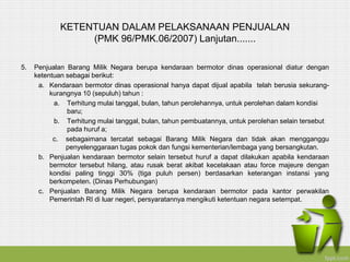KETENTUAN DALAM PELAKSANAAN PENJUALAN
(PMK 96/PMK.06/2007) Lanjutan.......
5. Penjualan Barang Milik Negara berupa kendaraan bermotor dinas operasional diatur dengan
ketentuan sebagai berikut:
a. Kendaraan bermotor dinas operasional hanya dapat dijual apabila telah berusia sekurang-
kurangnya 10 (sepuluh) tahun :
a. Terhitung mulai tanggal, bulan, tahun perolehannya, untuk perolehan dalam kondisi
baru;
b. Terhitung mulai tanggal, bulan, tahun pembuatannya, untuk perolehan selain tersebut
pada huruf a;
c. sebagaimana tercatat sebagai Barang Milik Negara dan tidak akan mengganggu
penyelenggaraan tugas pokok dan fungsi kementerian/lembaga yang bersangkutan.
b. Penjualan kendaraan bermotor selain tersebut huruf a dapat dilakukan apabila kendaraan
bermotor tersebut hilang, atau rusak berat akibat kecelakaan atau force majeure dengan
kondisi paling tinggi 30% (tiga puluh persen) berdasarkan keterangan instansi yang
berkompeten. (Dinas Perhubungan)
c. Penjualan Barang Milik Negara berupa kendaraan bermotor pada kantor perwakilan
Pemerintah RI di luar negeri, persyaratannya mengikuti ketentuan negara setempat.
 