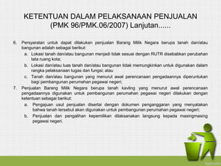 KETENTUAN DALAM PELAKSANAAN PENJUALAN
(PMK 96/PMK.06/2007) Lanjutan......
6. Persyaratan untuk dapat dilakukan penjualan Barang Milik Negara berupa tanah dan/atau
bangunan adalah sebagai berikut:
a. Lokasi tanah dan/atau bangunan menjadi tidak sesuai dengan RUTR disebabkan perubahan
tata ruang kota;
b. Lokasi dan/atau luas tanah dan/atau bangunan tidak memungkinkan untuk digunakan dalam
rangka pelaksanaan tugas dan fungsi; atau
c. Tanah dan/atau bangunan yang menurut awal perencanaan pengadaannya diperuntukan
bagi pembangunan perumahan pegawai negeri;
7. Penjualan Barang Milik Negara berupa tanah kavling yang menurut awal perencanaan
pengadaannya digunakan untuk pembangunan perumahan pegawai negeri dilakukan dengan
ketentuan sebagai berikut:
a. Pengajuan usul penjualan disertai dengan dokumen penganggaran yang menyatakan
bahwa tanah tersebut akan digunakan untuk pembangunan perumahan pegawai negeri;
b. Penjualan dan pengalihan kepemilikan dilaksanakan langsung kepada masingmasing
pegawai negeri.
 