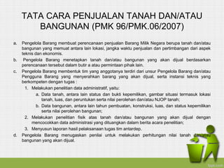 TATA CARA PENJUALAN TANAH DAN/ATAU
BANGUNAN (PMK 96/PMK.06/2007)
a. Pengelola Barang membuat perencanaan penjualan Barang Milik Negara berupa tanah dan/atau
bangunan yang memuat antara lain lokasi, jangka waktu penjualan dan pertimbangan dari aspek
teknis dan ekonomis.
b. Pengelola Barang menetapkan tanah dan/atau bangunan yang akan dijual berdasarkan
perencanaan tersebut dalam butir a atau permintaan pihak lain.
c. Pengelola Barang membentuk tim yang anggotanya terdiri dari unsur Pengelola Barang dan/atau
Pengguna Barang yang menyerahkan barang yang akan dijual, serta instansi teknis yang
berkompeten dengan tugas :
1. Melakukan penelitian data administratif, yaitu:
a. Data tanah, antara lain status dan bukti kepemilikan, gambar situasi termasuk lokasi
tanah, luas, dan peruntukan serta nilai perolehan dan/atau NJOP tanah;
b. Data bangunan, antara lain tahun pembuatan, konstruksi, luas, dan status kepemilikan
serta nilai perolehan bangunan;
2. Melakukan penelitian fisik atas tanah dan/atau bangunan yang akan dijual dengan
mencocokkan data administrasi yang dituangkan dalam berita acara penelitian;
3. Menyusun laporan hasil pelaksanaan tugas tim antardep.
d. Pengelola Barang menugaskan penilai untuk melakukan perhitungan nilai tanah dan/atau
bangunan yang akan dijual.
 