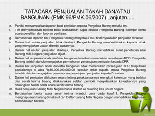 TATACARA PENJUALAN TANAH DAN/ATAU
BANGUNAN (PMK 96/PMK.06/2007) Lanjutan.....
e. Penilai menyampaikan laporan hasil penilaian kepada Pengelola Barang melalui tim.
f. Tim menyampaikan laporan hasil pelaksanaan tugas kepada Pengelola Barang, dilampiri berita
acara penelitian dan laporan penilaian.
g. Berdasarkan laporan tim, Pengelola Barang menyetujui atau tidaknya usulan penjualan tersebut.
h. Dalam hal usulan penjualan tidak disetujui, Pengelola Barang memberitahukan kepada pihak
yang mengajukan usulan disertai alasannya.
i. Dalam hal usulan penjualan disetujui, Pengelola Barang menerbitkan surat penetapan nilai
Barang Milik Negara yang akan dijual.
j. Dalam hal penjualan tanah dan/atau bangunan tersebut memerlukan persetujuan DPR, Pengelola
Barang terlebih dahulu mengajukan permohonan persetujuan penjualan kepada DPR.
k. Dalam hal penjualan tanah dan/atau bangunan tidak memerlukan persetujuan DPR tetapi hasil
penilaiannya di atas Rp10.000.000.000,00 (sepuluh miliar rupiah), maka Pengelola Barang
terlebih dahulu mengajukan permohonan persetujuan penjualan kepada Presiden.
l. Dalam hal penjualan dilakukan secara lelang, pelaksanaannya mengikuti ketentuan yang berlaku
dan serah terima barang dilaksanakan setelah pembeli menyelesaikan kewajibannya yang
dituangkan dalam berita acara serah terima barang.
m. Hasil penjualan Barang Milik Negara harus disetor ke rekening kas umum negara.
n. Berdasarkan berita acara serah terima tersebut pada pada huruf l, Pengelola Barang
menghapuskan barang dimaksud dari Daftar Barang Milik Negara dengan menerbitkan keputusan
penghapusan barang
 
