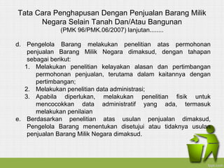 Tata Cara Penghapusan Dengan Penjualan Barang Milik
Negara Selain Tanah Dan/Atau Bangunan
(PMK 96/PMK.06/2007) lanjutan........
d. Pengelola Barang melakukan penelitian atas permohonan
penjualan Barang Milik Negara dimaksud, dengan tahapan
sebagai berikut:
1. Melakukan penelitian kelayakan alasan dan pertimbangan
permohonan penjualan, terutama dalam kaitannya dengan
pertimbangan;
2. Melakukan penelitian data administrasi;
3. Apabila diperlukan, melakukan penelitian fisik untuk
mencocokkan data administratif yang ada, termasuk
melakukan penilaian
e. Berdasarkan penelitian atas usulan penjualan dimaksud,
Pengelola Barang menentukan disetujui atau tidaknya usulan
penjualan Barang Milik Negara dimaksud.
 