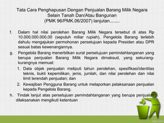 Tata Cara Penghapusan Dengan Penjualan Barang Milik Negara
Selain Tanah Dan/Atau Bangunan
(PMK 96/PMK.06/2007) lanjutan........
f. Dalam hal nilai perolehan Barang Milik Negara tersebut di atas Rp
10.000.000.000,00 (sepuluh miliar rupiah), Pengelola Barang terlebih
dahulu mengajukan permohonan persetujuan kepada Presiden atau DPR
sesuai batas kewenangannya.
g. Pengelola Barang menerbitkan surat persetujuan pemindahtanganan yang
berupa penjualan Barang Milik Negara dimaksud, yang sekurang-
kurangnya memuat:
1. Data objek penjualan meliputi tahun perolehan, spesifikasi/identitas
teknis, bukti kepemilikan, jenis, jumlah, dan nilai perolehan dan nilai
limit terendah penjualan; dan
2. Kewajiban Pengguna Barang untuk melaporkan pelaksanaan penjualan
kepada Pengelola Barang.
h. Tindak lanjut atas persetujuan pemindahtanganan yang berupa penjualan
dilaksanakan mengikuti ketentuan
 