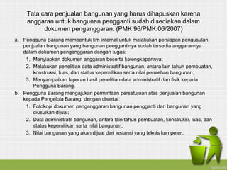 Tata cara penjualan bangunan yang harus dihapuskan karena
anggaran untuk bangunan pengganti sudah disediakan dalam
dokumen penganggaran. (PMK 96/PMK.06/2007)
a. Pengguna Barang membentuk tim internal untuk melakukan persiapan pengusulan
penjualan bangunan yang bangunan penggantinya sudah tersedia anggarannya
dalam dokumen penganggaran dengan tugas:
1. Menyiapkan dokumen anggaran beserta kelengkapannya;
2. Melakukan penelitian data administratif bangunan, antara lain tahun pembuatan,
konstruksi, luas, dan status kepemilikan serta nilai perolehan bangunan;
3. Menyampaikan laporan hasil penelitian data administratif dan fisik kepada
Pengguna Barang.
b. Pengguna Barang mengajukan permintaan persetujuan atas penjualan bangunan
kepada Pengelola Barang, dengan disertai:
1. Fotokopi dokumen penganggaran bangunan pengganti dari bangunan yang
diusulkan dijual;
2. Data administratif bangunan, antara lain tahun pembuatan, konstruksi, luas, dan
status kepemilikan serta nilai bangunan;
3. Nilai bangunan yang akan dijual dari instansi yang teknis kompeten.
 