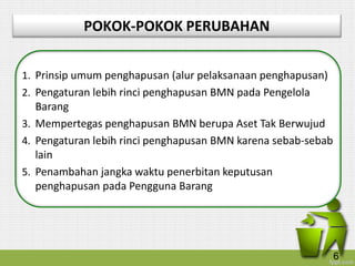 POKOK-POKOK PERUBAHAN
1. Prinsip umum penghapusan (alur pelaksanaan penghapusan)
2. Pengaturan lebih rinci penghapusan BMN pada Pengelola
Barang
3. Mempertegas penghapusan BMN berupa Aset Tak Berwujud
4. Pengaturan lebih rinci penghapusan BMN karena sebab-sebab
lain
5. Penambahan jangka waktu penerbitan keputusan
penghapusan pada Pengguna Barang
6
 