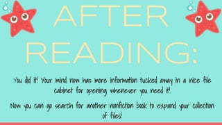 AFTER
READING:
You did it! Your mind now has more information tucked away in a nice file
cabinet for opening whenever you need it!
Now you can go search for another nonfiction book to expand your collection
of files!
 