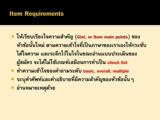 






ให้เรียบเรียงใจความสาคัญ (Gist, or Item main points) ของ
หัวข้อนั้นใหม่ ตามความเข้าใจที่เป็ นภาษาของเราเองให้กระชับ
ได้ใจความ และระลึกไว้ในใจในขณะอ่านแบบประเมินของ
ผูสมัคร จะได้ไม่ใช้เกณฑ์เสมือนการทาเป็ น check list
้
ทาความเข้าใจของคาถามระดับ basic, overall, multiple
ระบุคาศัพท์และคาอธิบายที่มีความสาคัญของหัวข้อนั้นๆ
อ่านหมายเหตุดวย
้

 