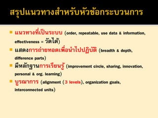  แนวทางที่เป็ นระบบ (order, repeatable, use data & information,
effectiveness = วัดได้)
 แสดงการถ่ายทอดเพื่อนาไปปฏิบติ (breadth & depth,
ั
difference parts)
 มีหลักฐานการเรียนรู ้ (improvement circle, sharing, innovation,
personal & org. learning)
 บูรณาการ (alignment (3 levels), organization goals,
interconnected units)

 