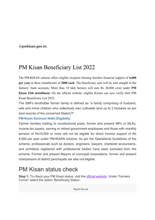@pmkisan.gov.in.
PM Kisan Beneficiary List 2022
The PM-KISAN scheme offers eligible recipient farming families financial support of 6,000
per year in three installments of 2000 each. The beneficiary sum will be sent straight to the
farmers’ bank accounts. More than 10 lakh farmers will earn Rs 20,000 crore under PM
Kisan 12th installment. On the official website, eligible Kisans can now verify their PM
Kisan Beneficiary List 2022.
The SMFs landholder farmer family is defined as “a family comprising of husband,
wife and minor children who collectively own cultivable land up to 2 hectares as per
land records of the concerned State/UT”.
PM Kisan Samman Nidhi Eligibility
Farmer families holding to constitutional posts, former and present MPs or MLAs,
income tax payers, serving or retired government employees and those with monthly
pension of Rs10,000 or more will not be eligible for direct income support of Rs
6,000 per year under PM-KISAN scheme. As per the Operational Guidelines of the
scheme, professionals such as doctors, engineers, lawyers, chartered accountants,
and architects registered with professional bodies have been excluded from the
scheme. Former and present Mayors of municipal corporations, former and present
chairpersons of district panchayats are also not eligible.
PM Kisan status check
Step 1: To check your PM Kisan status, visit the official website. Under ‘Farmers
Corner’ select the option ‘Beneficiary Status’.
Report this ad
 