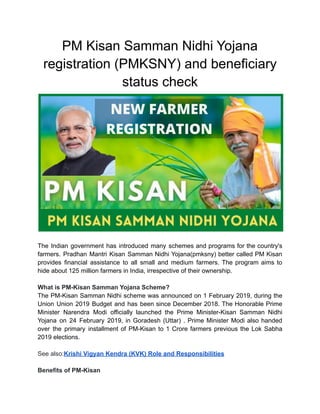 PM Kisan Samman Nidhi Yojana
registration (PMKSNY) and beneficiary
status check
The Indian government has introduced many schemes and programs for the country's
farmers. Pradhan Mantri Kisan Samman Nidhi Yojana(pmksny) better called PM Kisan
provides financial assistance to all small and medium farmers. The program aims to
hide about 125 million farmers in India, irrespective of their ownership.
What is PM-Kisan Samman Yojana Scheme?
The PM-Kisan Samman Nidhi scheme was announced on 1 February 2019, during the
Union Union 2019 Budget and has been since December 2018. The Honorable Prime
Minister Narendra Modi officially launched the Prime Minister-Kisan Samman Nidhi
Yojana on 24 February 2019, in Goradesh (Uttar) . Prime Minister Modi also handed
over the primary installment of PM-Kisan to 1 Crore farmers previous the Lok Sabha
2019 elections.
See also:Krishi Vigyan Kendra (KVK) Role and Responsibilities
Benefits of PM-Kisan
 