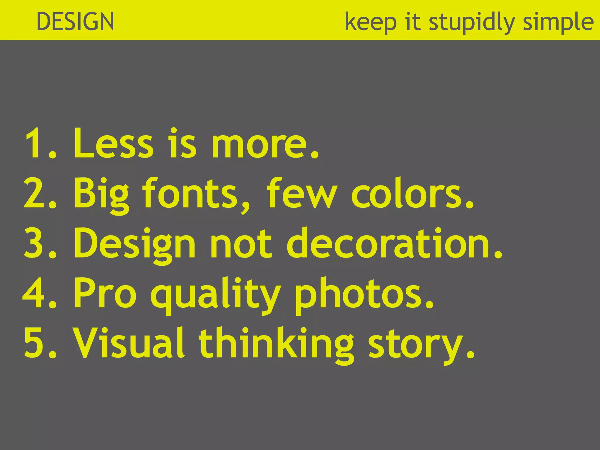 1. Less is more. 2. Big fonts, few colors.  3. Design not decoration. 4. Pro quality photos. 5. Visual thinking story. DESIGN  k eep it stupidly simple 