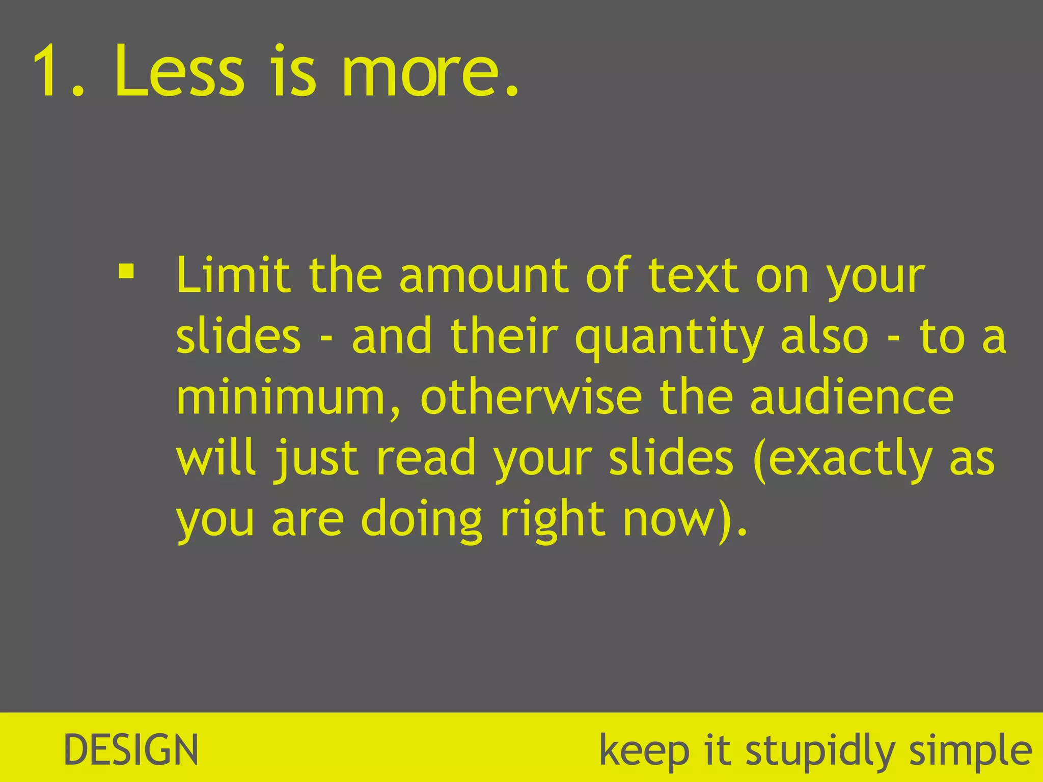 1. Less is more. Limit the amount of text on your slides - and their quantity also - to a minimum, otherwise the audience will just read your slides (exactly as you are doing right now). DESIGN  k eep it stupidly simple 