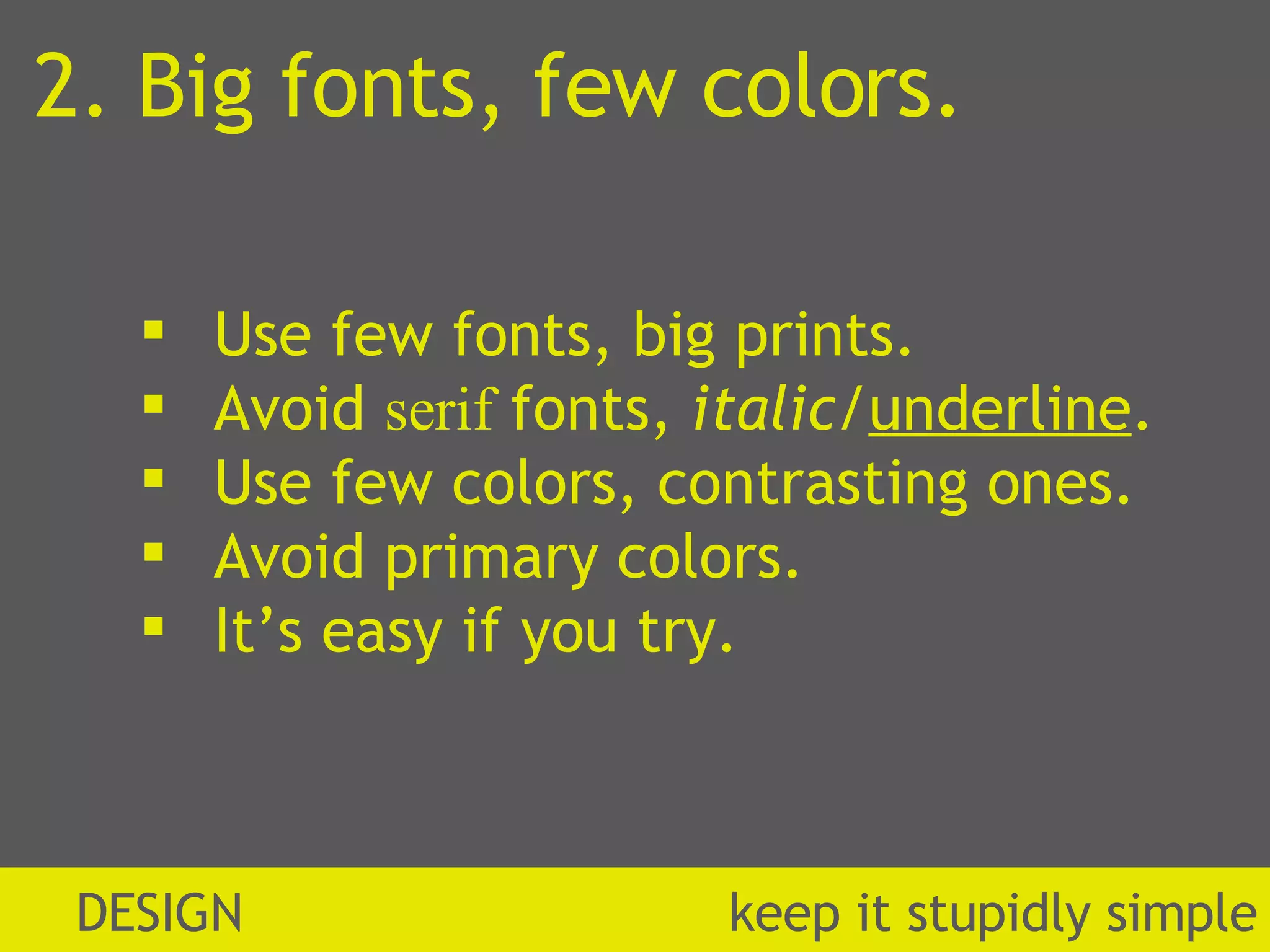 2. Big fonts, few colors. Use few fonts, big prints. Avoid  serif  fonts,  italic / underline . Use few colors, contrasting ones. Avoid primary colors. It’s easy if you try. DESIGN  k eep it stupidly simple 