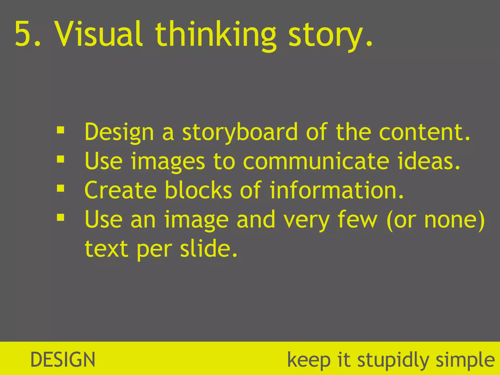 5. Visual thinking story. Design a storyboard of the content. Use images to communicate ideas. Create blocks of information. Use an image and very few (or none) text per slide. DESIGN  k eep it stupidly simple 