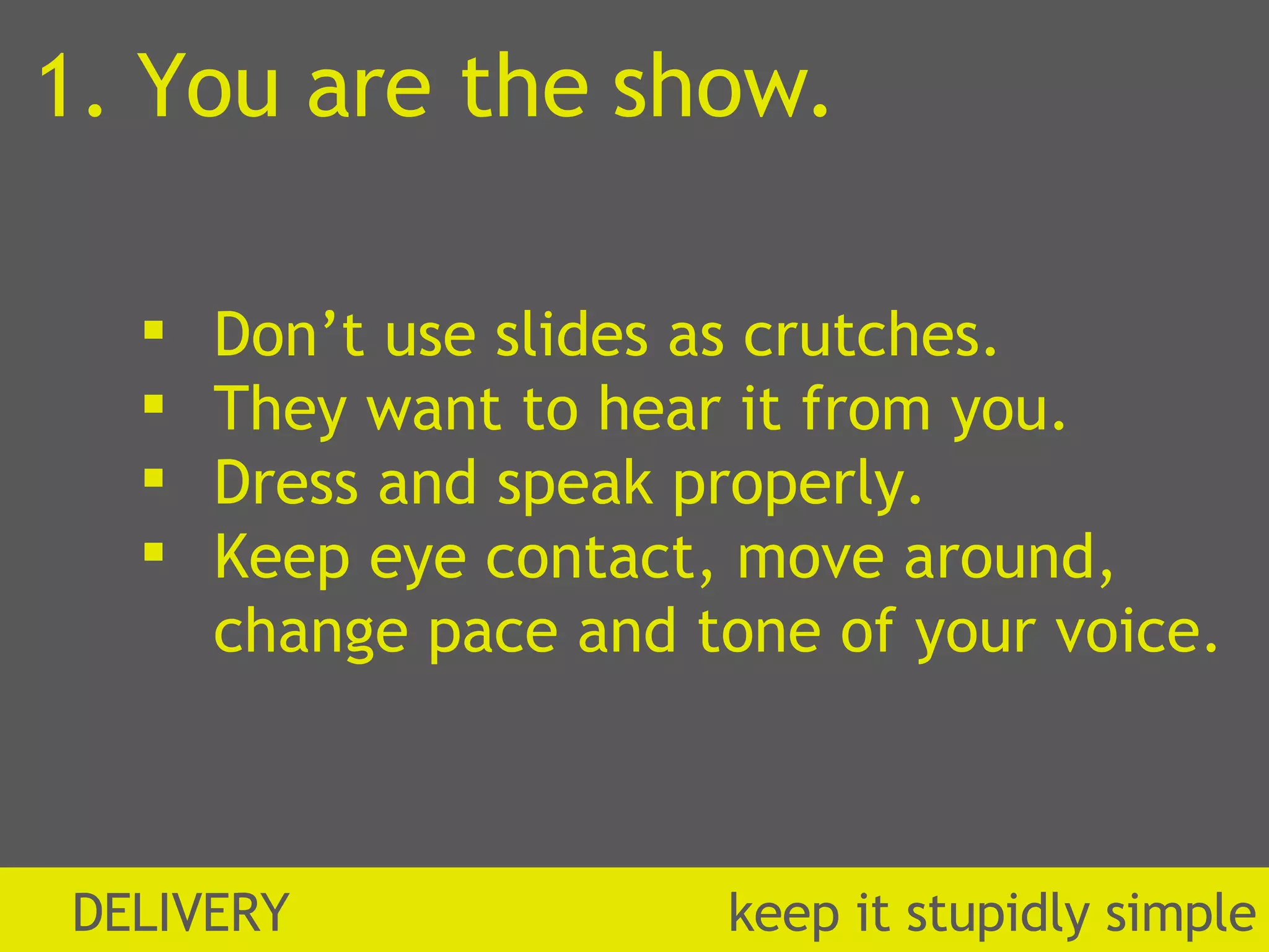 1. You are the show. Don’t use slides as crutches. They want to hear it from you. Dress and speak properly. Keep eye contact, move around, change pace and tone of your voice. DELIVERY  k eep it stupidly simple 
