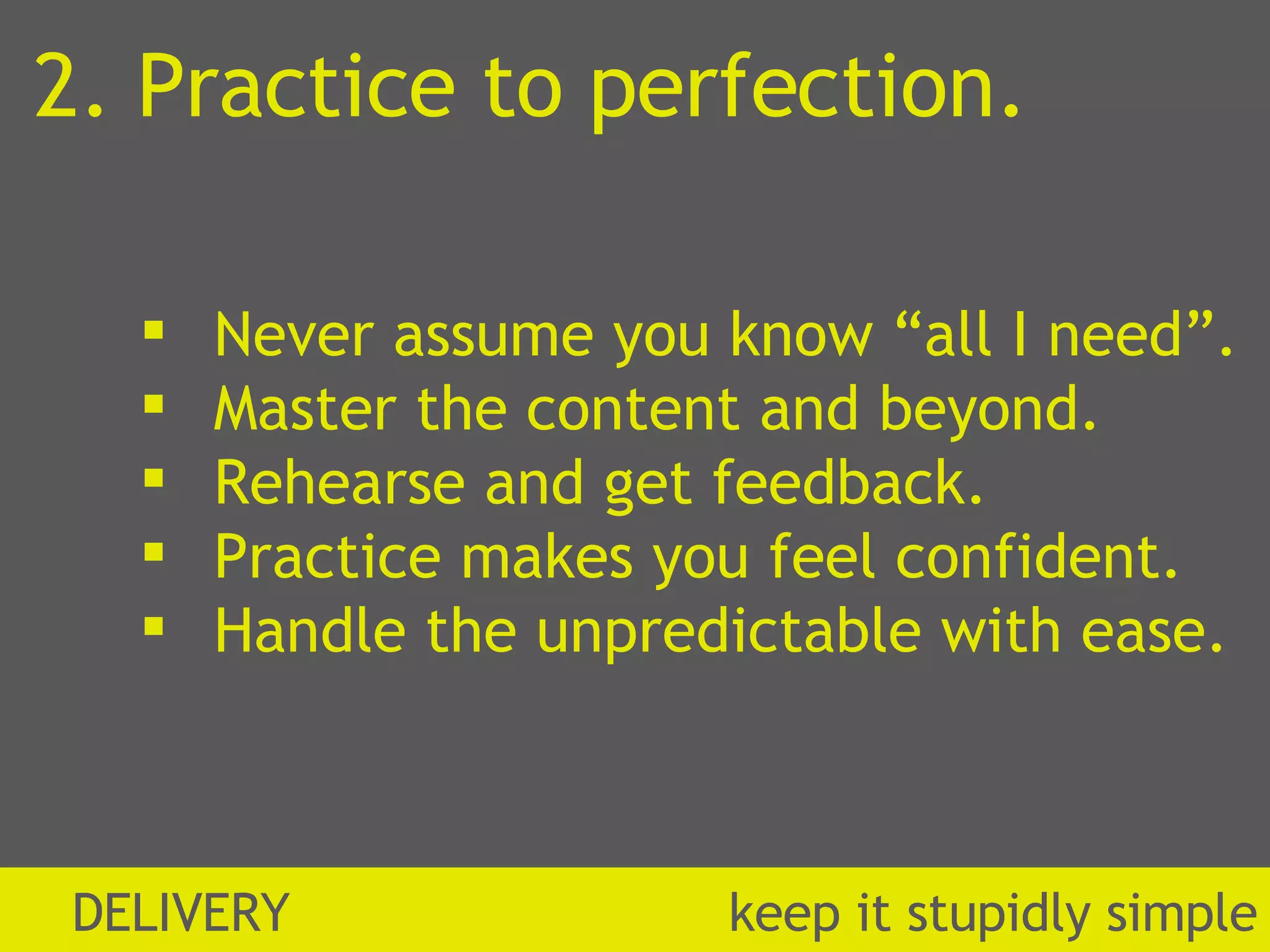 2. Practice to perfection. Never assume you know “all I need”. Master the content and beyond. Rehearse and get feedback. Practice makes you feel confident. Handle the unpredictable with ease. DELIVERY  k eep it stupidly simple 