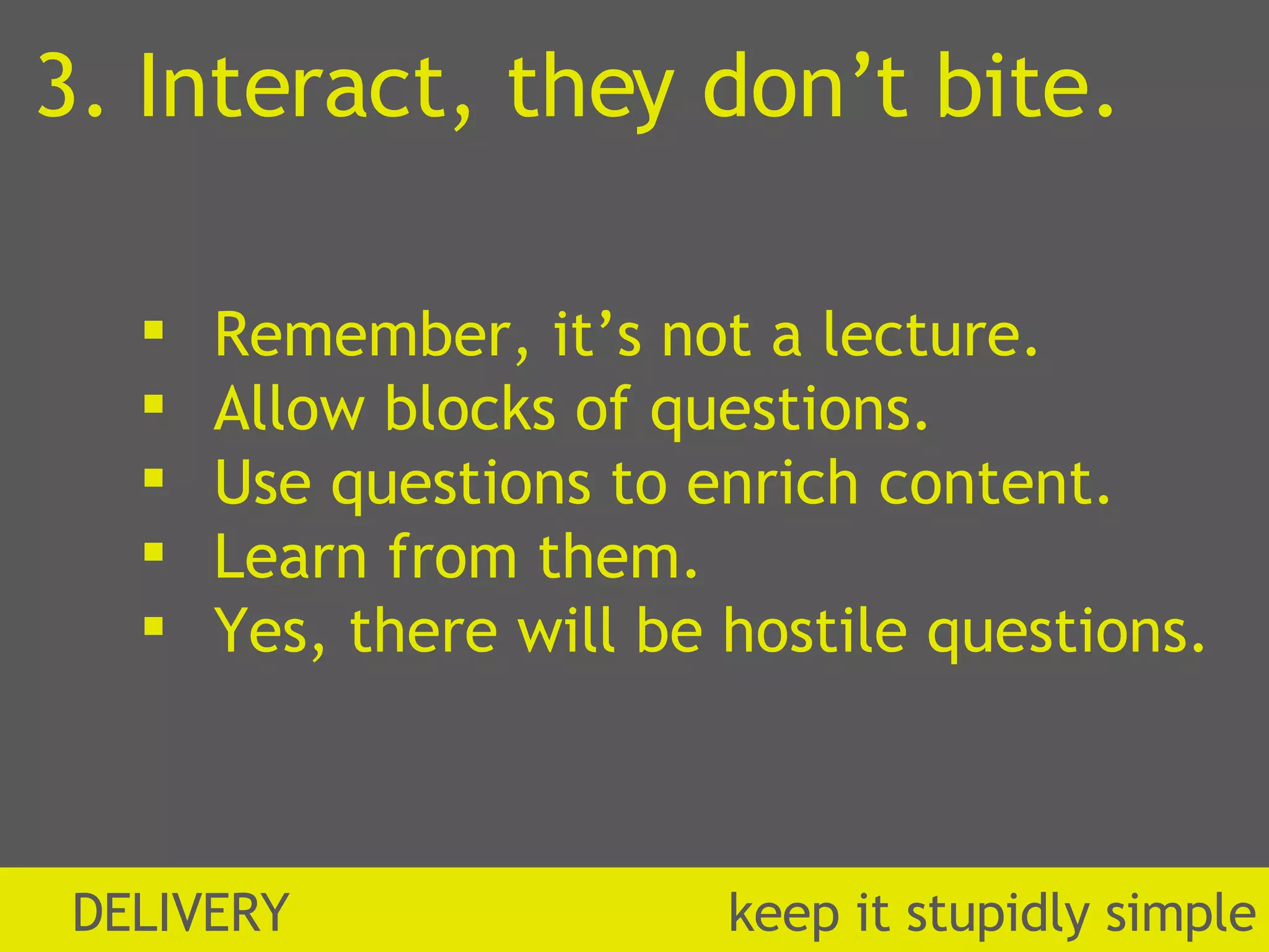 3. Interact, they don’t bite. Remember, it’s not a lecture. Allow blocks of questions. Use questions to enrich content. Learn from them. Yes, there will be hostile questions. DELIVERY  k eep it stupidly simple 
