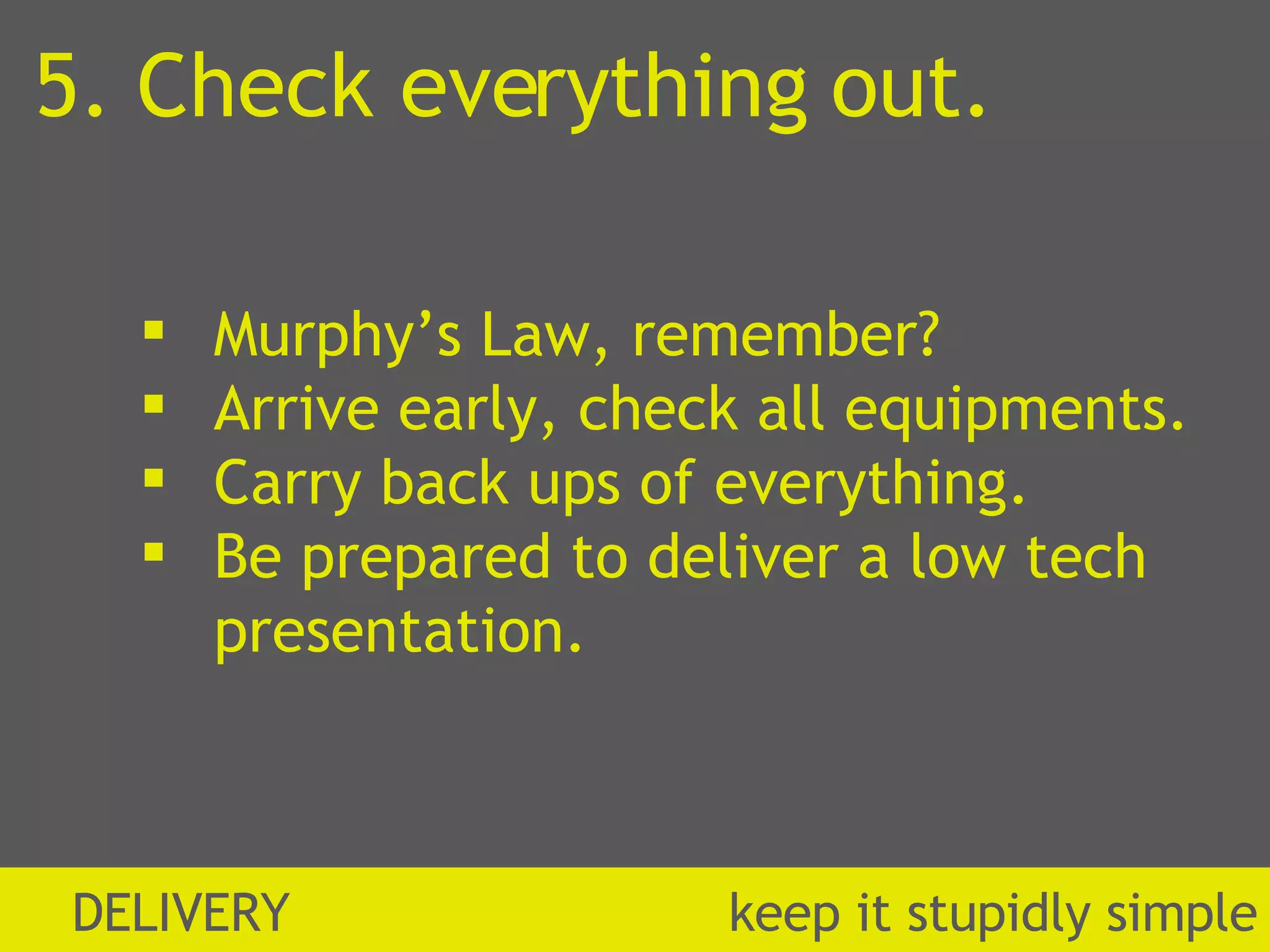 5. Check everything out. Murphy’s Law, remember? Arrive early, check all equipments. Carry back ups of everything. Be prepared to deliver a low tech presentation. DELIVERY  k eep it stupidly simple 