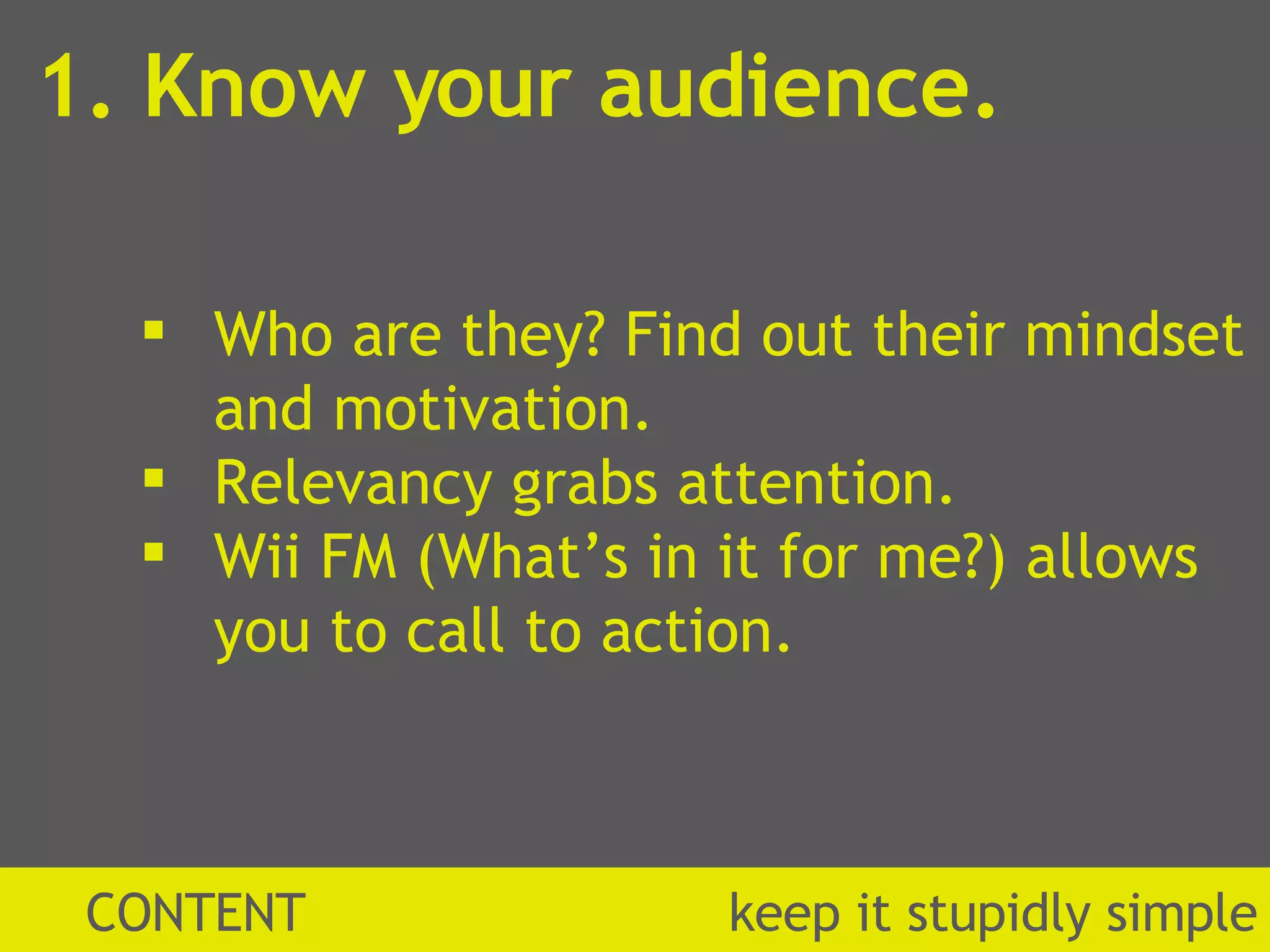 1. Know your audience. CONTENT  k eep it stupidly simple Who are they? Find out their mindset and motivation. Relevancy grabs attention.  Wii FM (What’s in it for me?) allows you to call to action.  