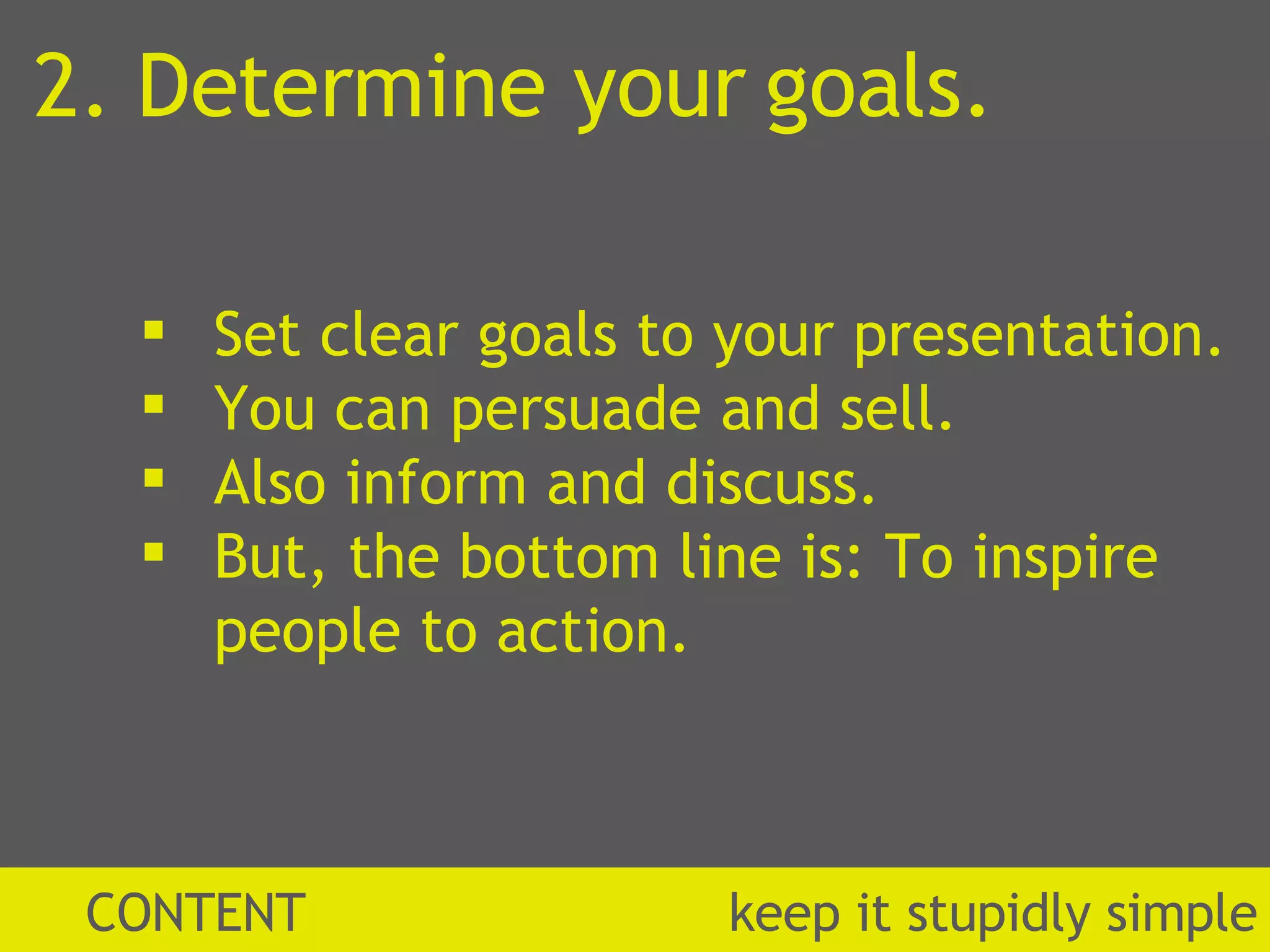 2. Determine your goals. Set clear goals to your presentation. You can persuade and sell. Also inform and discuss. But, the bottom line is: To inspire people to action. CONTENT  k eep it stupidly simple 