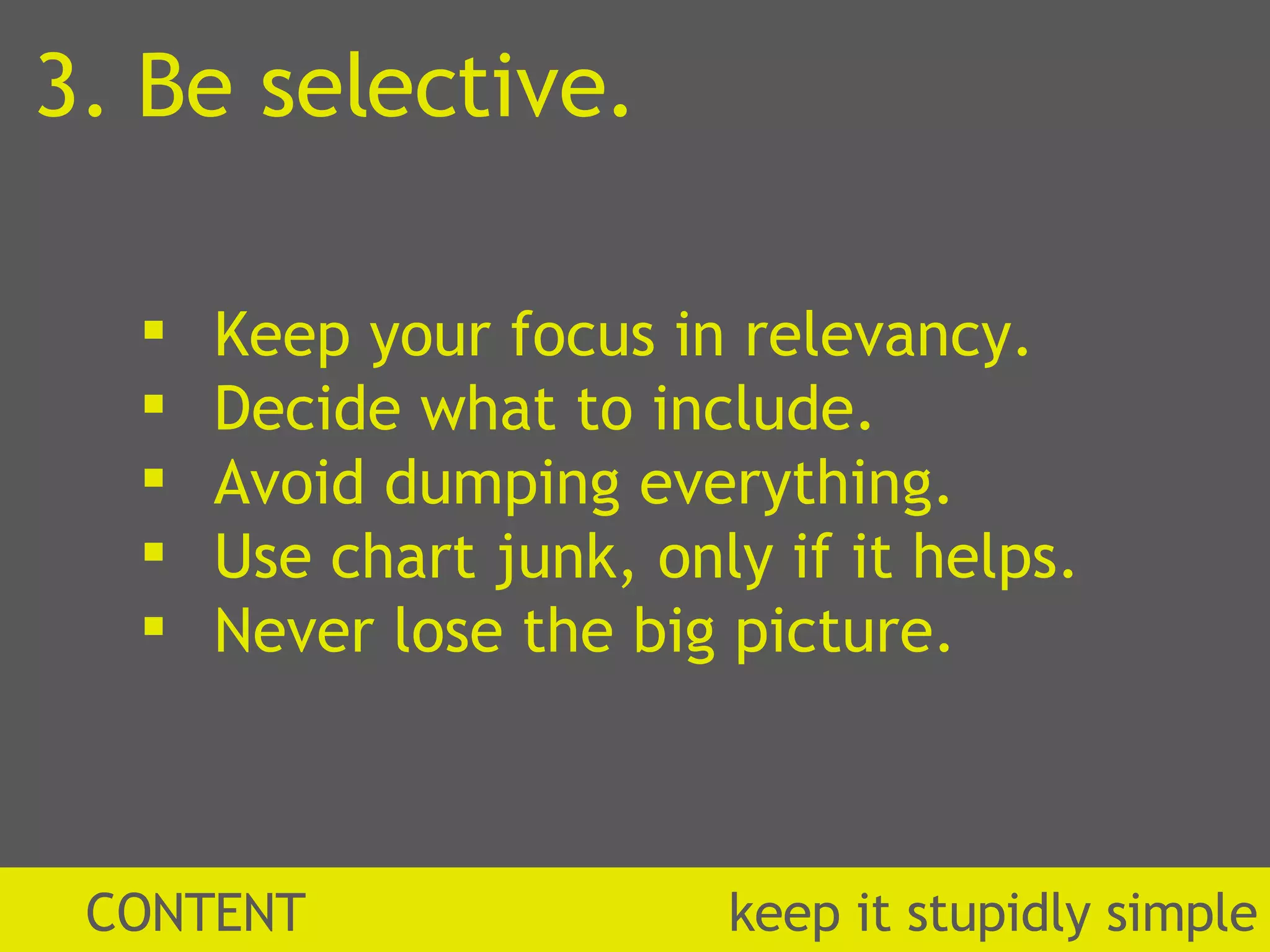 Keep your focus in relevancy. Decide what to include. Avoid dumping everything. Use chart junk, only if it helps. Never lose the big picture. CONTENT  k eep it stupidly simple 3. Be selective. 