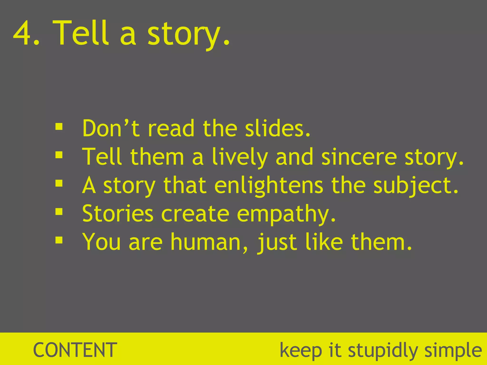 CONTENT  k eep it stupidly simple 4. Tell a story. Don’t read the slides. Tell them a lively and sincere story. A story that enlightens the subject. Stories create empathy. You are human, just like them. 