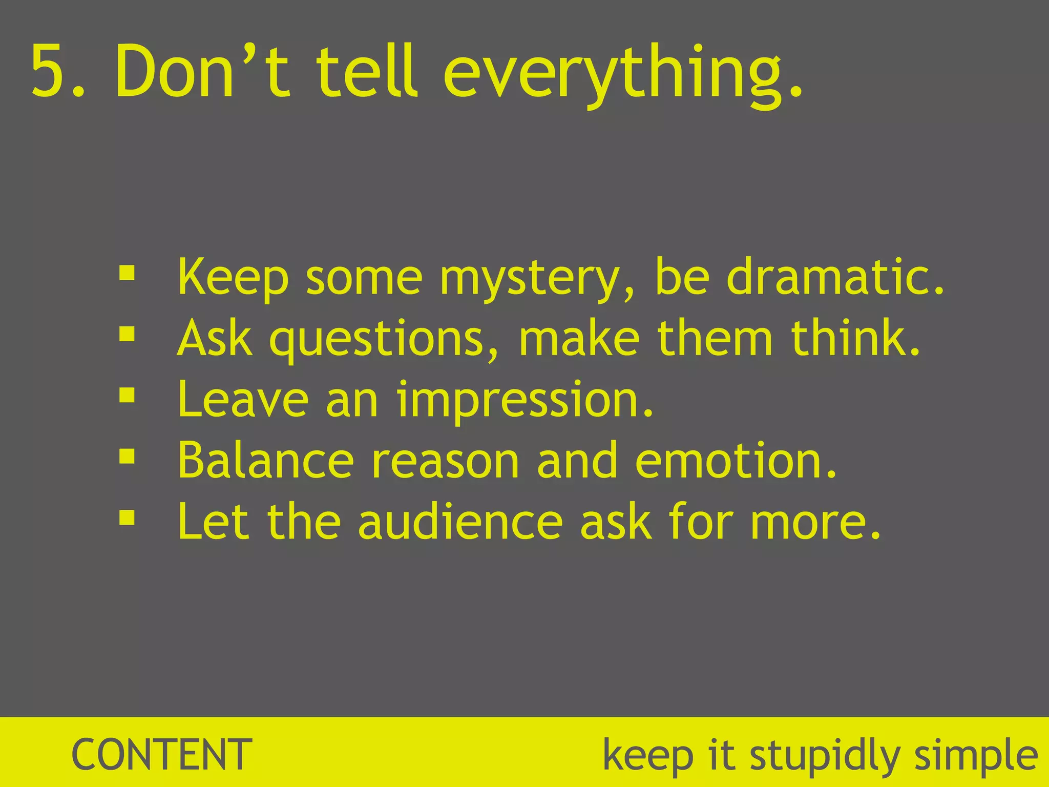 CONTENT  k eep it stupidly simple 5. Don’t tell everything. Keep some mystery, be dramatic. Ask questions, make them think. Leave an impression. Balance reason and emotion.  Let the audience ask for more. 