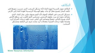 ‫التكاثف‬‫بدو‬ ‫تتسبب‬ ‫التي‬ ‫السحب‬ ‫يشكل‬ ‫ألنه‬ ‫الماء‬ ‫لدورة‬ ‫بالنسبة‬ ‫مهم‬‫في‬ ‫رها‬
‫إل‬ ‫الماء‬ ‫لعودة‬ ‫الرئيسية‬ ‫الوسيلة‬ ‫وهو‬ ،‫ندى‬ ‫أو‬ ً‫مطرا‬ ‫ليصبح‬ ‫البخار‬ ‫تكثف‬‫ى‬‫األرض‬
‫الذي‬ ،‫الماء‬ ‫بخار‬ ‫على‬ ‫يحتوي‬ ‫الجو‬ ‫ألن‬ ‫الجوي‬ ‫الغالف‬ ‫في‬ ‫السحب‬ ‫تتشكل‬
‫يبرد‬ ‫ثم‬ ‫بدوره‬ ‫يتصاعد‬.‫ا‬ ‫سطح‬ ‫من‬ ‫بالقرب‬ ‫الجو‬ ‫بتسخين‬ ‫الشمس‬ ‫وتقوم‬‫ألرض‬
‫الحرارة‬ ‫درجات‬ ‫تكون‬ ‫حيث‬ ‫أعلى‬ ‫إلى‬ ‫ويتصاعد‬ ً‫خفيفا‬ ‫بالتالي‬ ‫يصبح‬ ‫الذي‬‫أبرد‬.
‫وتتشكل‬ ‫التكثف‬ ‫من‬ ‫مزيد‬ ‫يحدث‬ ‫أبرد‬ ‫بمعدالت‬ ‫الحرارة‬ ‫درجات‬ ‫تكون‬ ‫وعندما‬
‫السحب‬.
‫التكاثف‬
 