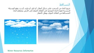 ‫خروج‬‫برد‬ ‫أو‬ ،‫جليد‬ ‫أو‬ ،‫ثلج‬ ‫أو‬ ،‫أمطار‬ ‫شكل‬ ‫على‬ ‫السحب‬ ‫من‬ ‫الماء‬.‫الوسيلة‬ ‫وهو‬
‫األرض‬ ‫إلى‬ ‫الجوي‬ ‫الغالف‬ ‫في‬ ‫الموجود‬ ‫الماء‬ ‫لعودة‬ ‫الرئيسية‬.‫الماء‬ ‫ومعظم‬
‫كأمطار‬ ‫يهطل‬ ‫الجوي‬ ‫الغالف‬ ‫من‬ ‫المتساقط‬
‫التساقط‬
 