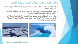 ‫تعد‬ً‫جزءا‬ ‫األرض‬ ‫سطح‬ ‫على‬ ‫الجارية‬ ‫المذابة‬ ‫الجليد‬ ‫مياه‬‫ال‬ ‫حركة‬ ‫من‬ ‫يتجزأ‬ ‫ال‬‫ماء‬
‫العالم‬ ‫نطاق‬ ‫على‬.
‫وتأتي‬‫الربيع‬ ‫فصل‬ ‫أثناء‬ ‫تذوب‬ ‫التي‬ ،‫الجليد‬ ‫مياه‬ ‫معظم‬‫الم‬ ‫المناطق‬ ‫في‬‫ناخية‬
‫المذابة‬ ‫والجليدية‬ ‫الثلجية‬ ‫الكتل‬ ‫من‬ ،‫الباردة‬.
‫التي‬ ‫الفيضانات‬ ‫جانب‬ ‫وإلى‬‫يمكن‬ ‫المذاب‬ ‫الجليد‬ ‫فإن‬ ‫المياه‬ ‫هذه‬ ‫تسببها‬‫أن‬
‫حدوث‬ ‫إلى‬ ‫يؤدي‬‫االنزالقات‬‫المتم‬ ‫الجليدية‬ ‫األنهار‬ ‫مخلفات‬ ‫وجريان‬ ‫األرضية‬‫ثلة‬
‫الصخرية‬ ‫الكتل‬ ‫في‬‫والحجرية‬
‫األرض‬ ‫سطح‬ ‫على‬ ‫الجارية‬ ‫المذابة‬ ‫الجليد‬ ‫مياه‬
 